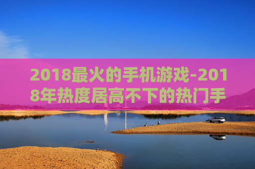 2018最火的手机游戏-2018年热度居高不下的热门手游推荐
