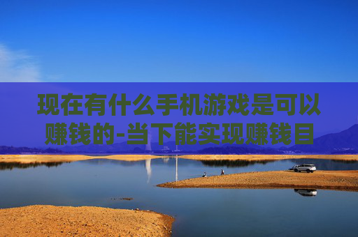 现在有什么手机游戏是可以赚钱的-当下能实现赚钱目标的热门手机游戏推荐