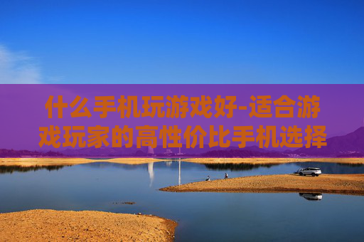 什么手机玩游戏好-适合游戏玩家的高性价比手机选择