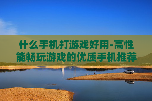 什么手机打游戏好用-高性能畅玩游戏的优质手机推荐