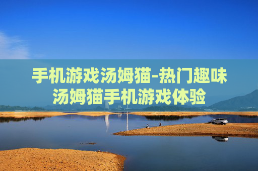 手机游戏汤姆猫-热门趣味汤姆猫手机游戏体验