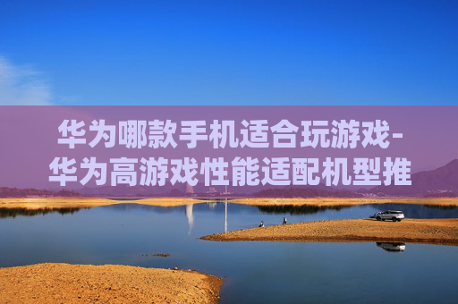 华为哪款手机适合玩游戏-华为高游戏性能适配机型推荐