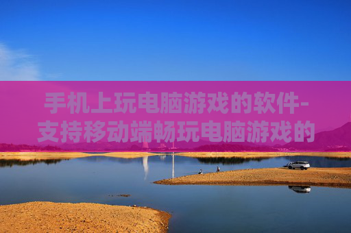 手机上玩电脑游戏的软件-支持移动端畅玩电脑游戏的应用工具