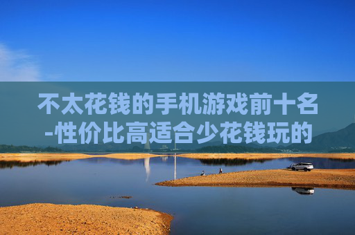 不太花钱的手机游戏前十名-性价比高适合少花钱玩的手游排行前十