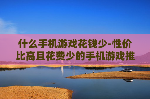 什么手机游戏花钱少-性价比高且花费少的手机游戏推荐