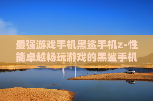最强游戏手机黑鲨手机z-性能卓越畅玩游戏的黑鲨手机z之选