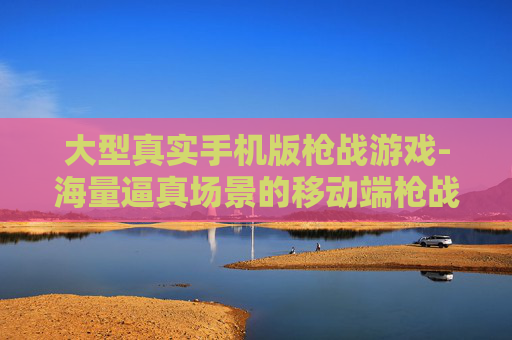 大型真实手机版枪战游戏-海量逼真场景的移动端枪战游戏佳作