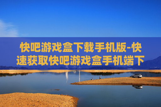 快吧游戏盒下载手机版-快速获取快吧游戏盒手机端下载途径