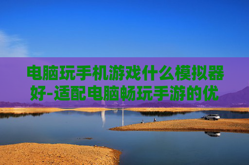 电脑玩手机游戏什么模拟器好-适配电脑畅玩手游的优质模拟器推荐