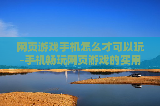 网页游戏手机怎么才可以玩-手机畅玩网页游戏的实用方法