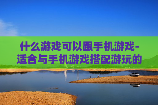 什么游戏可以跟手机游戏-适合与手机游戏搭配游玩的娱乐选择