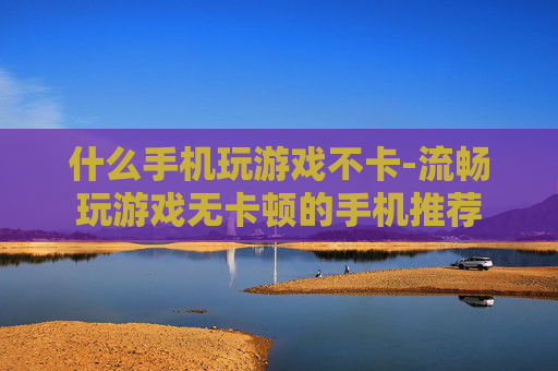 什么手机玩游戏不卡-流畅玩游戏无卡顿的手机推荐