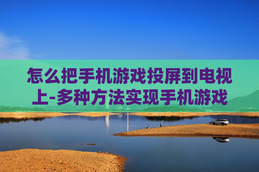 怎么把手机游戏投屏到电视上-多种方法实现手机游戏画面投至电视