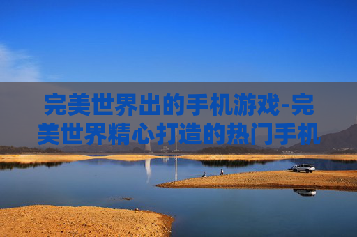 完美世界出的手机游戏-完美世界精心打造的热门手机游戏集