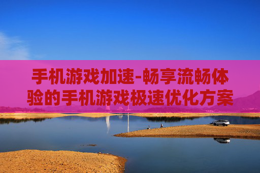 手机游戏加速-畅享流畅体验的手机游戏极速优化方案