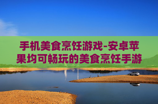 手机美食烹饪游戏-安卓苹果均可畅玩的美食烹饪手游