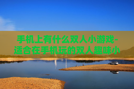 手机上有什么双人小游戏-适合在手机玩的双人趣味小游戏推荐