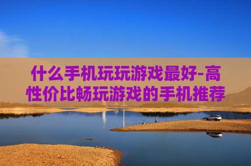 什么手机玩玩游戏最好-高性价比畅玩游戏的手机推荐