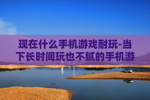 现在什么手机游戏耐玩-当下长时间玩也不腻的手机游戏推荐
