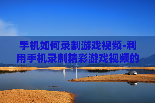 手机如何录制游戏视频-利用手机录制精彩游戏视频的方法