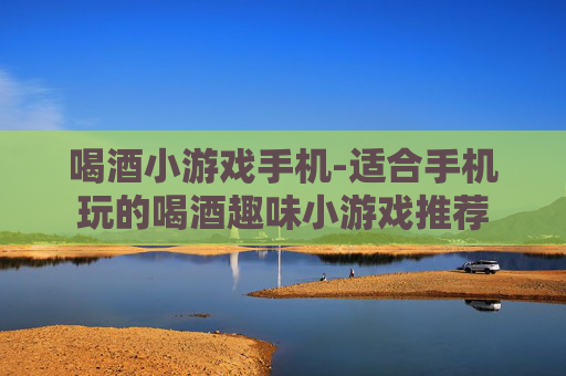 喝酒小游戏手机-适合手机玩的喝酒趣味小游戏推荐