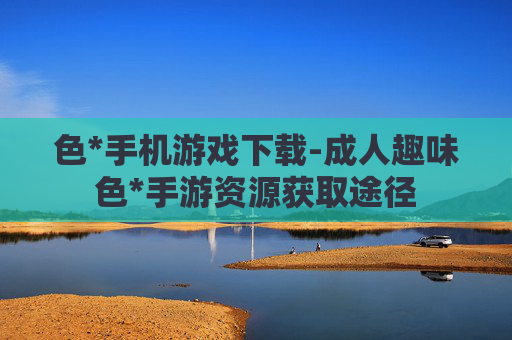 色*手机游戏下载-成人趣味色*手游资源获取途径