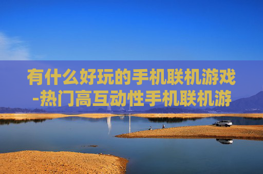 有什么好玩的手机联机游戏-热门高互动性手机联机游戏推荐