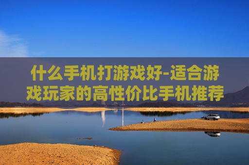什么手机打游戏好-适合游戏玩家的高性价比手机推荐