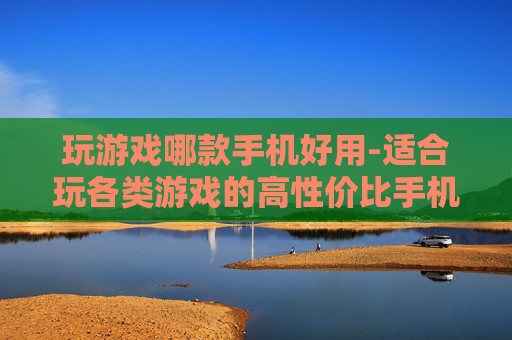 玩游戏哪款手机好用-适合玩各类游戏的高性价比手机推荐