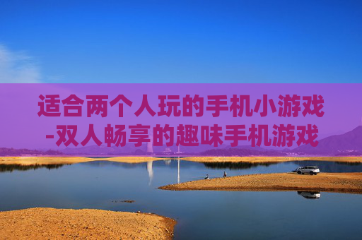 适合两个人玩的手机小游戏-双人畅享的趣味手机游戏精选