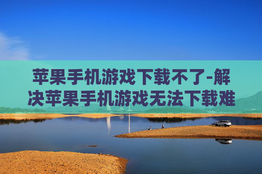 苹果手机游戏下载不了-解决苹果手机游戏无法下载难题