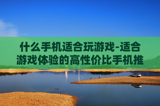 什么手机适合玩游戏-适合游戏体验的高性价比手机推荐