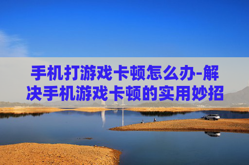 手机打游戏卡顿怎么办-解决手机游戏卡顿的实用妙招