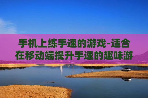 手机上练手速的游戏-适合在移动端提升手速的趣味游戏