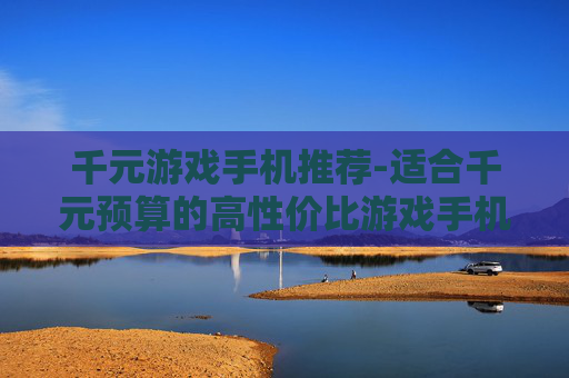 千元游戏手机推荐-适合千元预算的高性价比游戏手机甄选