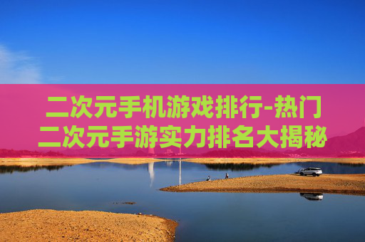 二次元手机游戏排行-热门二次元手游实力排名大揭秘