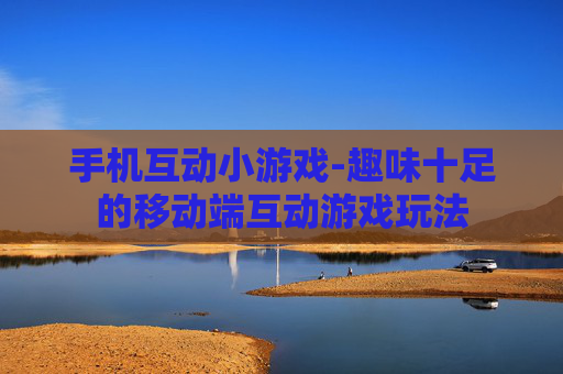 手机互动小游戏-趣味十足的移动端互动游戏玩法
