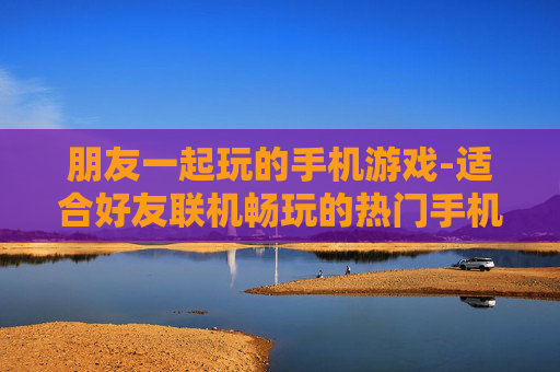 朋友一起玩的手机游戏-适合好友联机畅玩的热门手机游戏