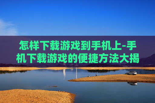 怎样下载游戏到手机上-手机下载游戏的便捷方法大揭秘