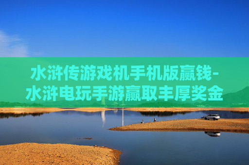 水浒传游戏机手机版赢钱-水浒电玩手游赢取丰厚奖金玩法揭秘