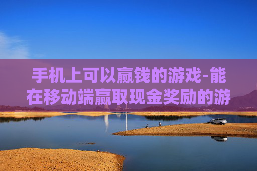 手机上可以赢钱的游戏-能在移动端赢取现金奖励的游戏