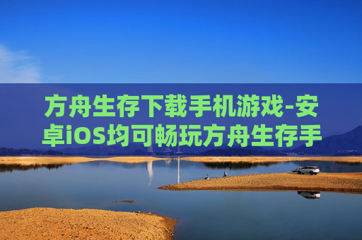 方舟生存下载手机游戏-安卓iOS均可畅玩方舟生存手游