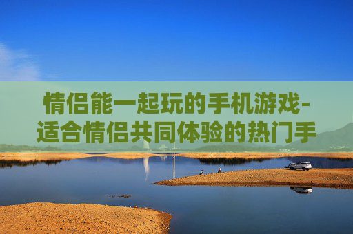 情侣能一起玩的手机游戏-适合情侣共同体验的热门手机游戏