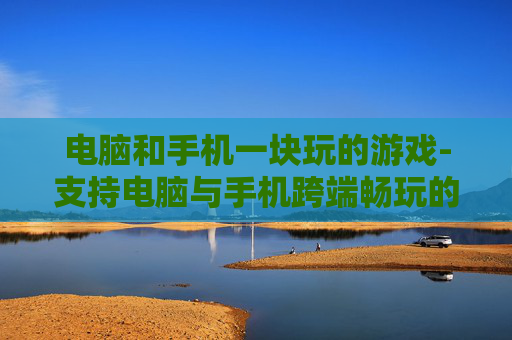 电脑和手机一块玩的游戏-支持电脑与手机跨端畅玩的热门游戏
