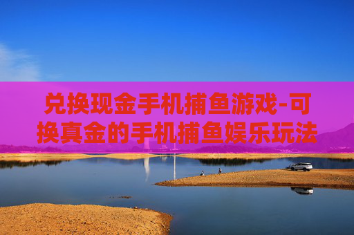 兑换现金手机捕鱼游戏-可换真金的手机捕鱼娱乐玩法