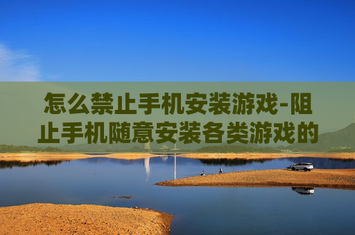 怎么禁止手机安装游戏-阻止手机随意安装各类游戏的有效办法