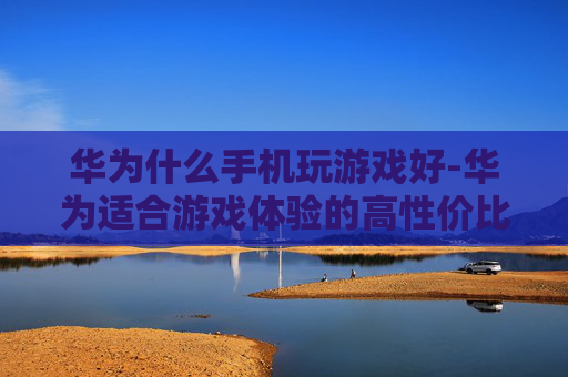 华为什么手机玩游戏好-华为适合游戏体验的高性价比机型推荐