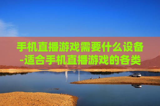 手机直播游戏需要什么设备-适合手机直播游戏的各类设备推荐