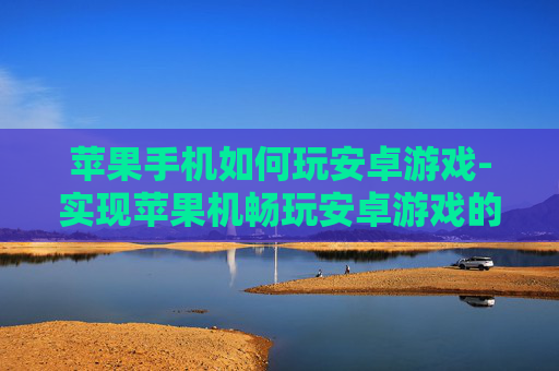 苹果手机如何玩安卓游戏-实现苹果机畅玩安卓游戏的有效办法