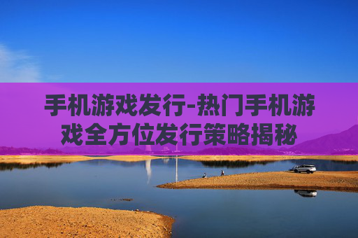 手机游戏发行-热门手机游戏全方位发行策略揭秘